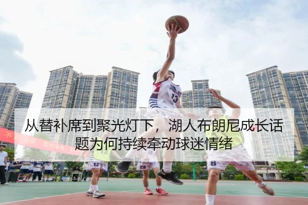 从替补席到聚光灯下，湖人布朗尼成长话题为何持续牵动球迷情绪（MAIQIU）
